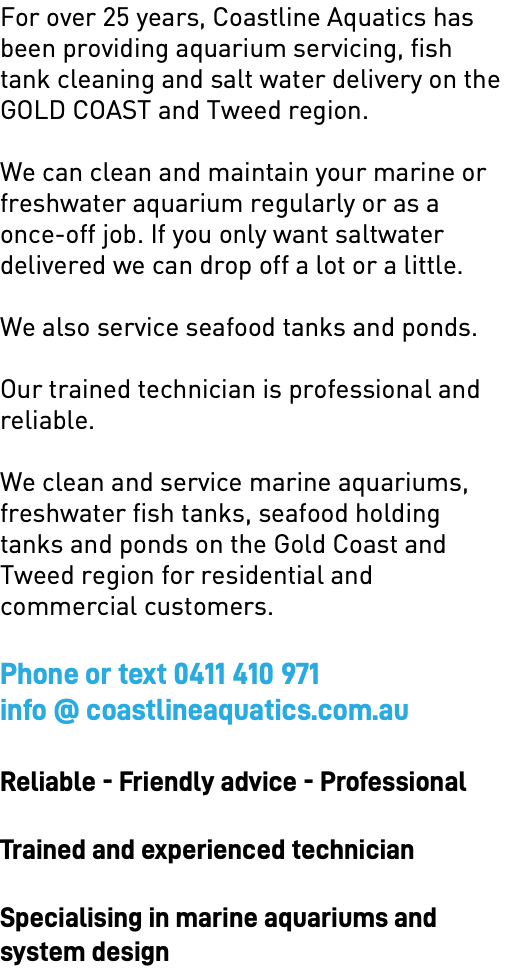 For over 25 years, Coastline Aquatics has been providing aquarium servicing, fish tank cleaning and salt water delivery on the GOLD COAST and Tweed region. We can clean and maintain your marine or freshwater aquarium regularly or as a once-off job. If you only want saltwater delivered we can drop off a lot or a little. We also service seafood tanks and ponds. Our trained technician is professional and reliable. We clean and service marine aquariums, freshwater fish tanks, seafood holding tanks and ponds on the Gold Coast and Tweed region for residential and commercial customers. Phone or text 0411 410 971 info @ coastlineaquatics.com.au Reliable - Friendly advice - Professional Trained and experienced technician Specialising in marine aquariums and  system design